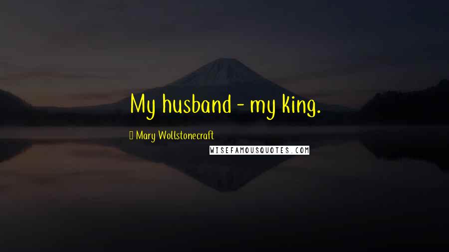 Mary Wollstonecraft Quotes: My husband - my king.