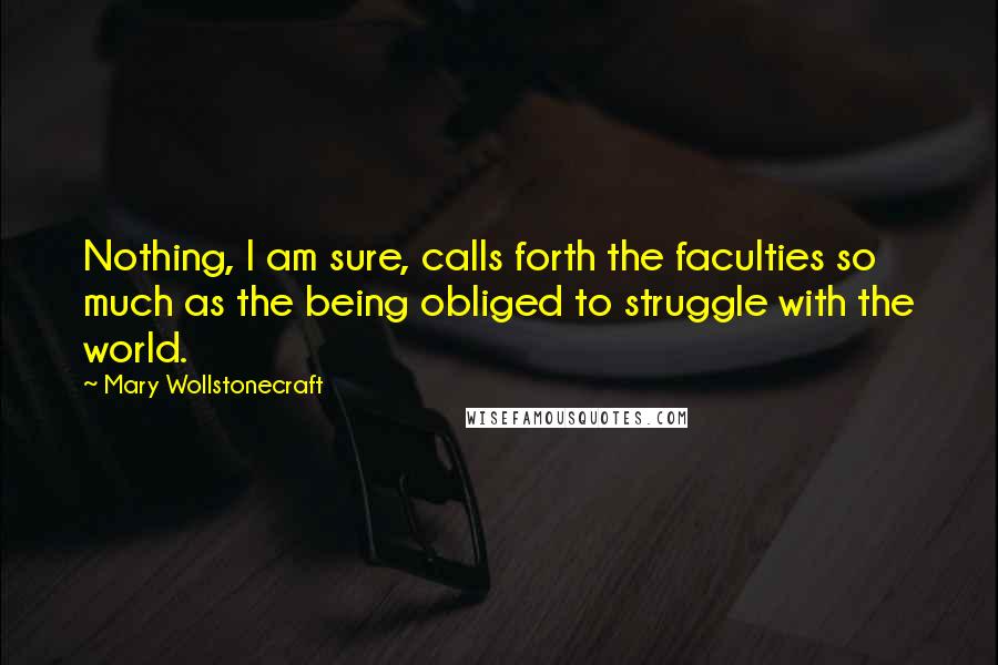 Mary Wollstonecraft Quotes: Nothing, I am sure, calls forth the faculties so much as the being obliged to struggle with the world.