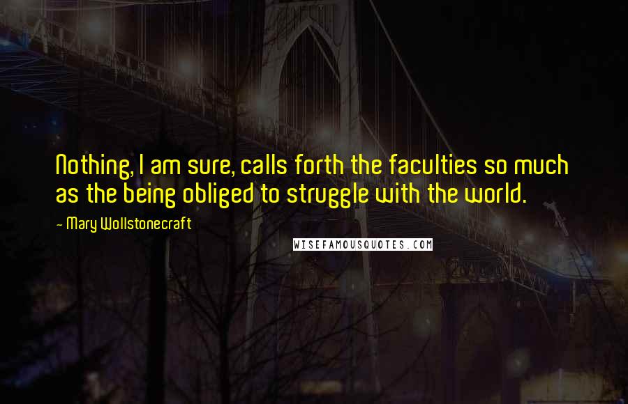 Mary Wollstonecraft Quotes: Nothing, I am sure, calls forth the faculties so much as the being obliged to struggle with the world.