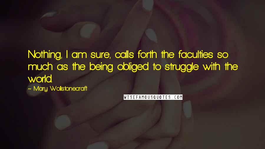 Mary Wollstonecraft Quotes: Nothing, I am sure, calls forth the faculties so much as the being obliged to struggle with the world.