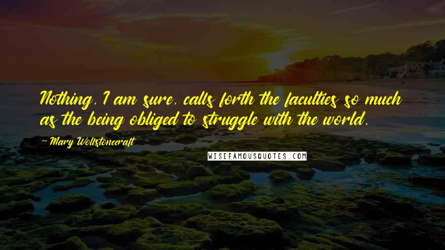 Mary Wollstonecraft Quotes: Nothing, I am sure, calls forth the faculties so much as the being obliged to struggle with the world.