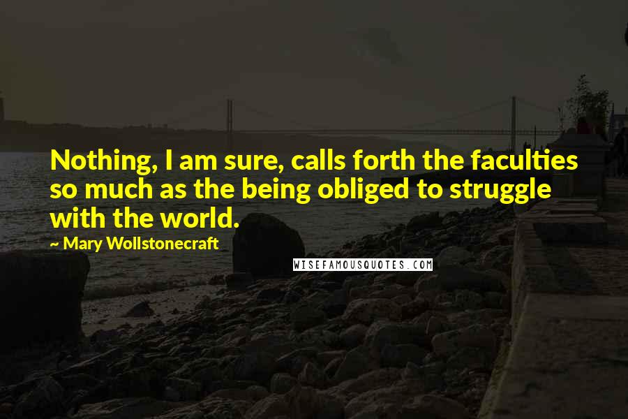 Mary Wollstonecraft Quotes: Nothing, I am sure, calls forth the faculties so much as the being obliged to struggle with the world.