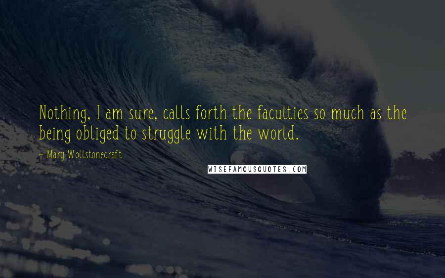 Mary Wollstonecraft Quotes: Nothing, I am sure, calls forth the faculties so much as the being obliged to struggle with the world.