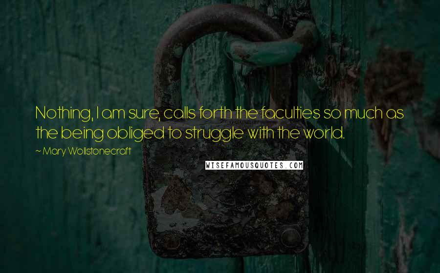 Mary Wollstonecraft Quotes: Nothing, I am sure, calls forth the faculties so much as the being obliged to struggle with the world.