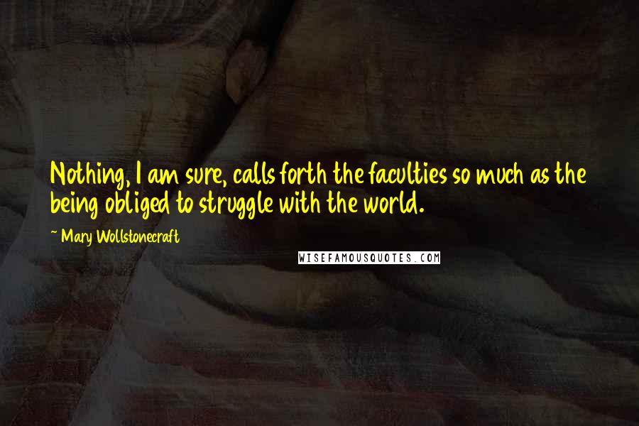 Mary Wollstonecraft Quotes: Nothing, I am sure, calls forth the faculties so much as the being obliged to struggle with the world.