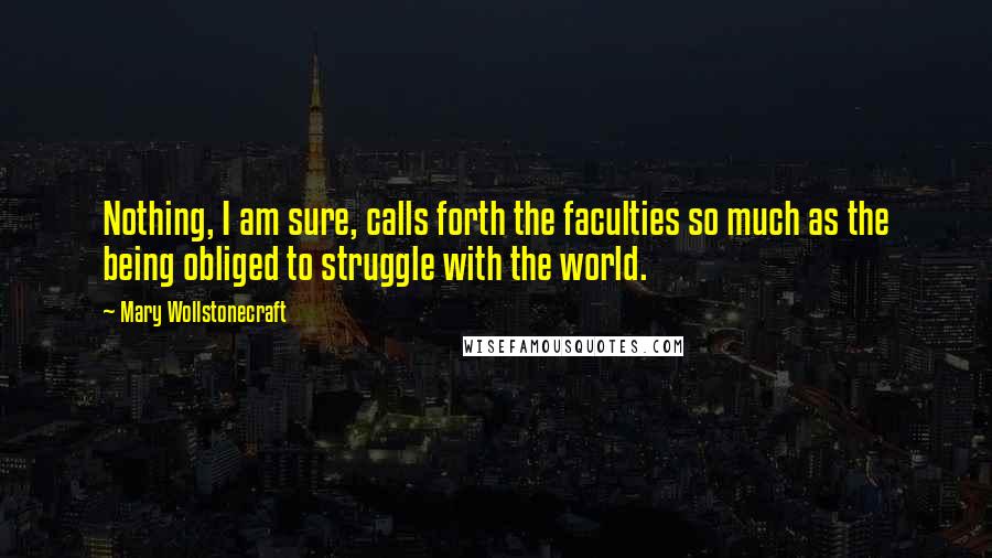 Mary Wollstonecraft Quotes: Nothing, I am sure, calls forth the faculties so much as the being obliged to struggle with the world.