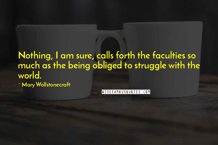 Mary Wollstonecraft Quotes: Nothing, I am sure, calls forth the faculties so much as the being obliged to struggle with the world.