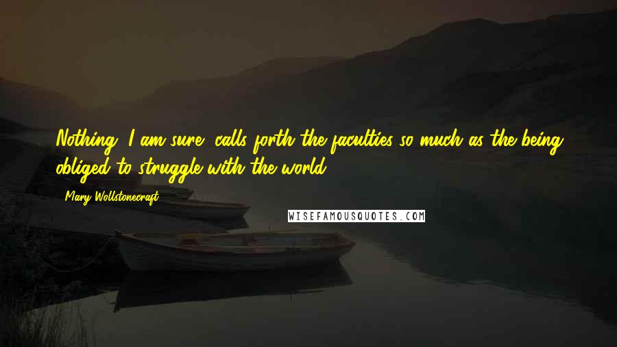 Mary Wollstonecraft Quotes: Nothing, I am sure, calls forth the faculties so much as the being obliged to struggle with the world.