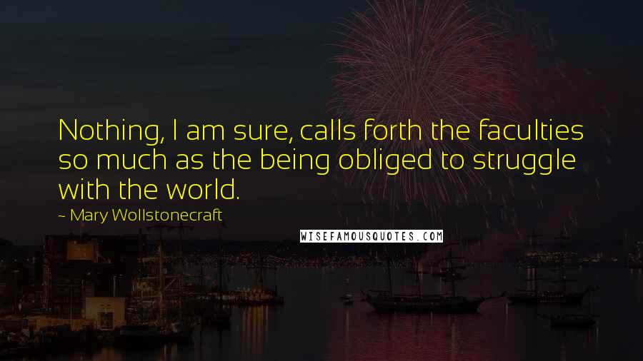 Mary Wollstonecraft Quotes: Nothing, I am sure, calls forth the faculties so much as the being obliged to struggle with the world.