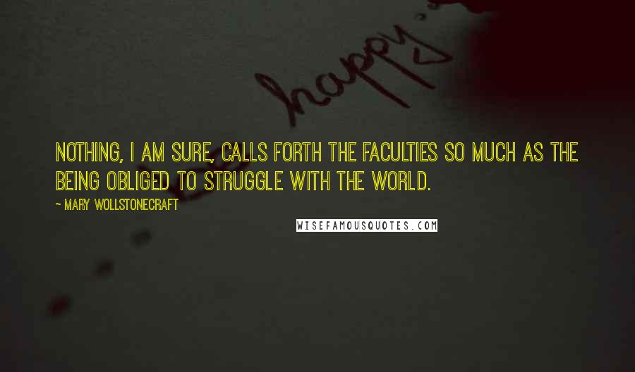 Mary Wollstonecraft Quotes: Nothing, I am sure, calls forth the faculties so much as the being obliged to struggle with the world.