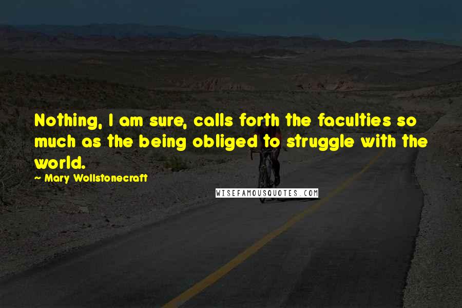 Mary Wollstonecraft Quotes: Nothing, I am sure, calls forth the faculties so much as the being obliged to struggle with the world.