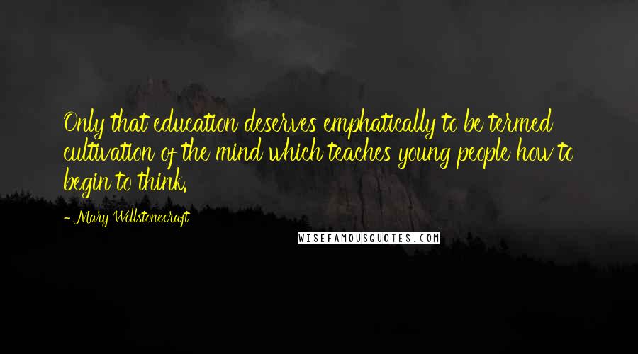 Mary Wollstonecraft Quotes: Only that education deserves emphatically to be termed cultivation of the mind which teaches young people how to begin to think.