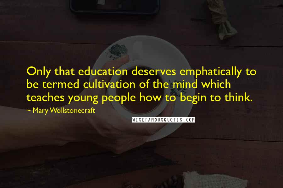 Mary Wollstonecraft Quotes: Only that education deserves emphatically to be termed cultivation of the mind which teaches young people how to begin to think.