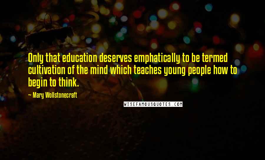 Mary Wollstonecraft Quotes: Only that education deserves emphatically to be termed cultivation of the mind which teaches young people how to begin to think.