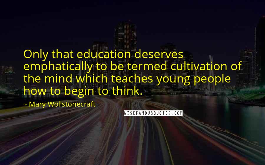 Mary Wollstonecraft Quotes: Only that education deserves emphatically to be termed cultivation of the mind which teaches young people how to begin to think.