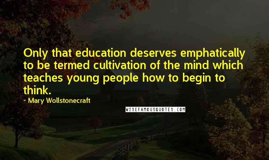 Mary Wollstonecraft Quotes: Only that education deserves emphatically to be termed cultivation of the mind which teaches young people how to begin to think.
