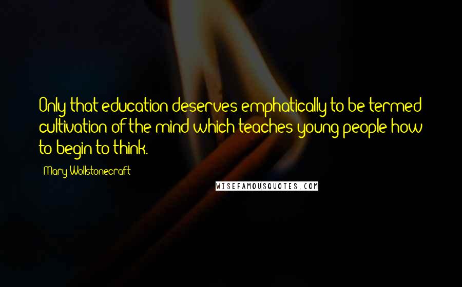 Mary Wollstonecraft Quotes: Only that education deserves emphatically to be termed cultivation of the mind which teaches young people how to begin to think.