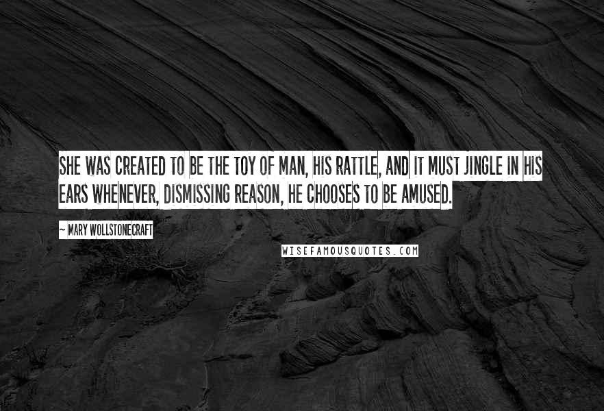 Mary Wollstonecraft Quotes: She was created to be the toy of man, his rattle, and it must jingle in his ears whenever, dismissing reason, he chooses to be amused.