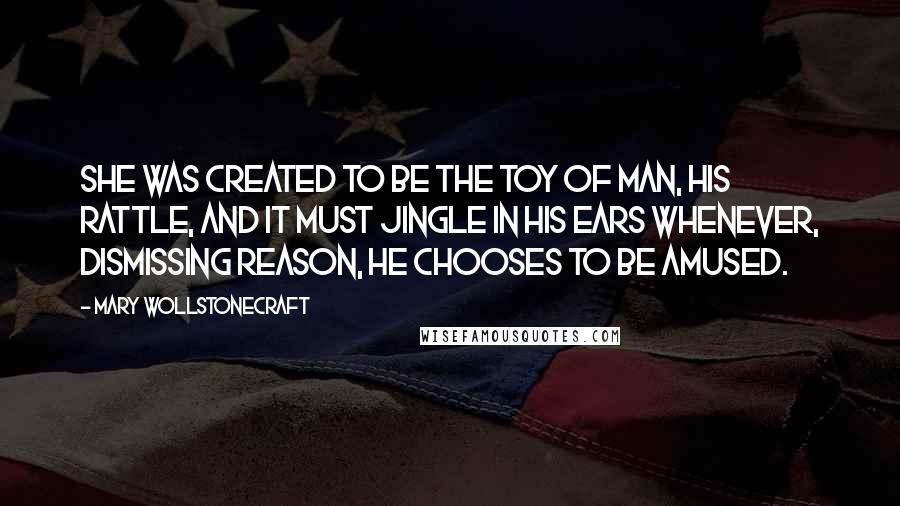 Mary Wollstonecraft Quotes: She was created to be the toy of man, his rattle, and it must jingle in his ears whenever, dismissing reason, he chooses to be amused.