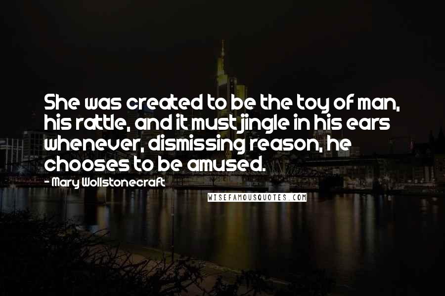 Mary Wollstonecraft Quotes: She was created to be the toy of man, his rattle, and it must jingle in his ears whenever, dismissing reason, he chooses to be amused.