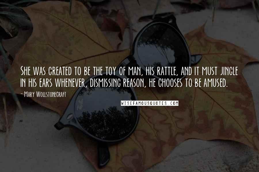 Mary Wollstonecraft Quotes: She was created to be the toy of man, his rattle, and it must jingle in his ears whenever, dismissing reason, he chooses to be amused.