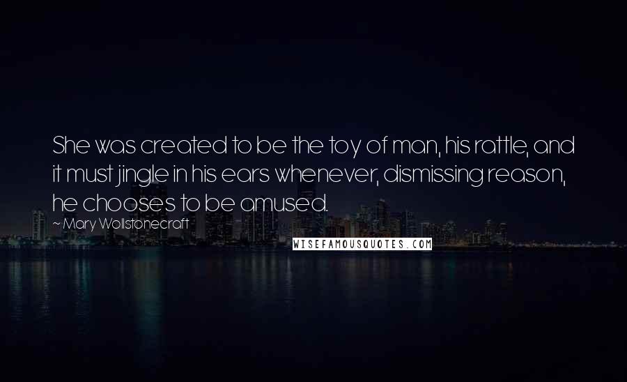 Mary Wollstonecraft Quotes: She was created to be the toy of man, his rattle, and it must jingle in his ears whenever, dismissing reason, he chooses to be amused.