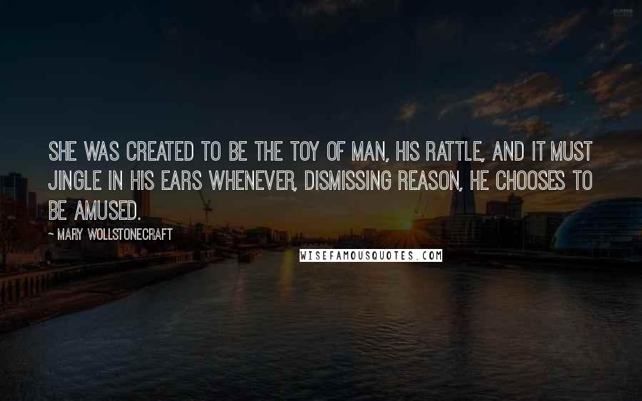 Mary Wollstonecraft Quotes: She was created to be the toy of man, his rattle, and it must jingle in his ears whenever, dismissing reason, he chooses to be amused.