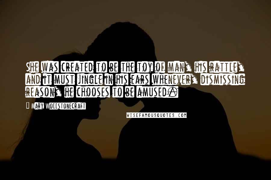 Mary Wollstonecraft Quotes: She was created to be the toy of man, his rattle, and it must jingle in his ears whenever, dismissing reason, he chooses to be amused.