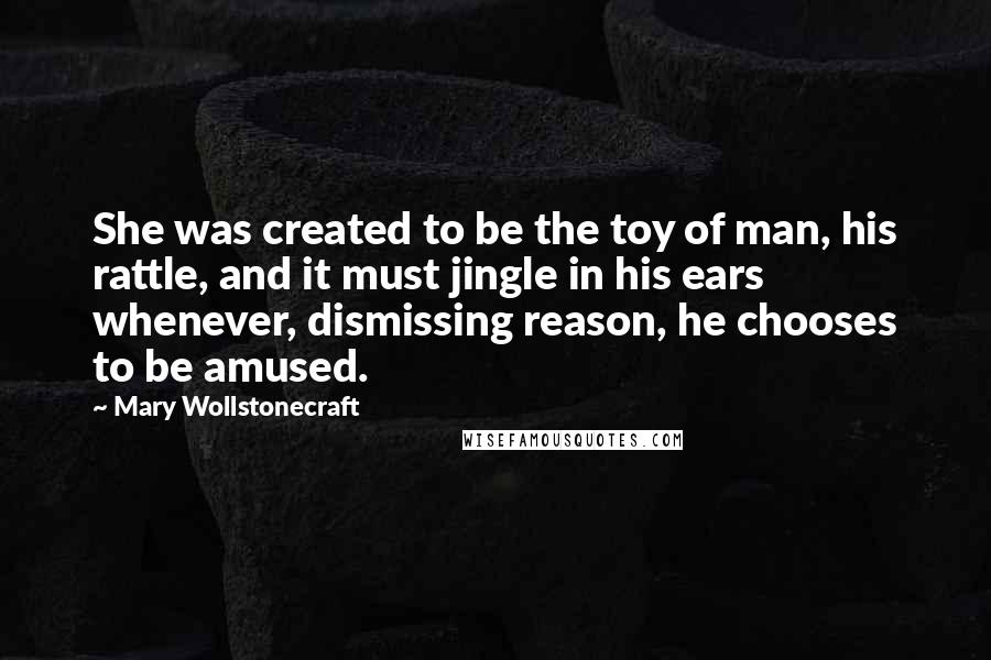 Mary Wollstonecraft Quotes: She was created to be the toy of man, his rattle, and it must jingle in his ears whenever, dismissing reason, he chooses to be amused.