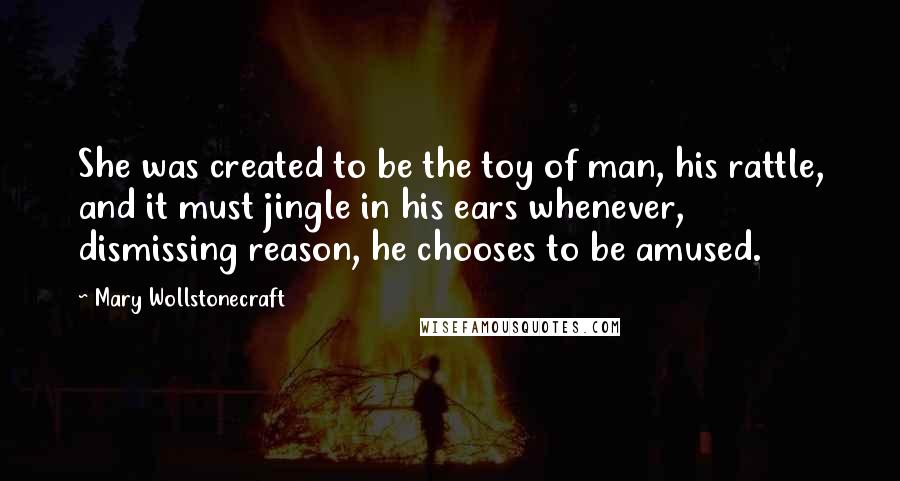 Mary Wollstonecraft Quotes: She was created to be the toy of man, his rattle, and it must jingle in his ears whenever, dismissing reason, he chooses to be amused.