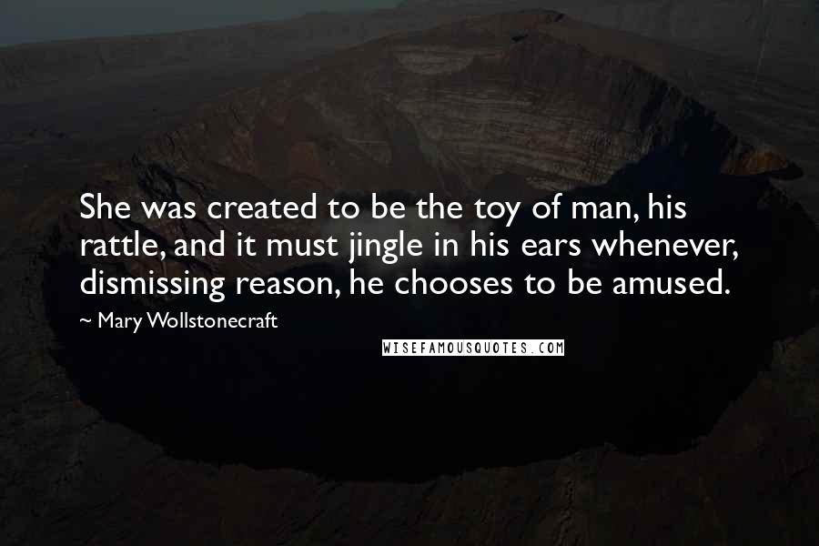 Mary Wollstonecraft Quotes: She was created to be the toy of man, his rattle, and it must jingle in his ears whenever, dismissing reason, he chooses to be amused.