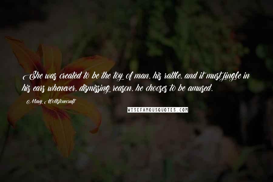 Mary Wollstonecraft Quotes: She was created to be the toy of man, his rattle, and it must jingle in his ears whenever, dismissing reason, he chooses to be amused.