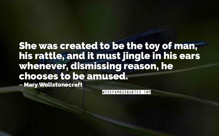 Mary Wollstonecraft Quotes: She was created to be the toy of man, his rattle, and it must jingle in his ears whenever, dismissing reason, he chooses to be amused.