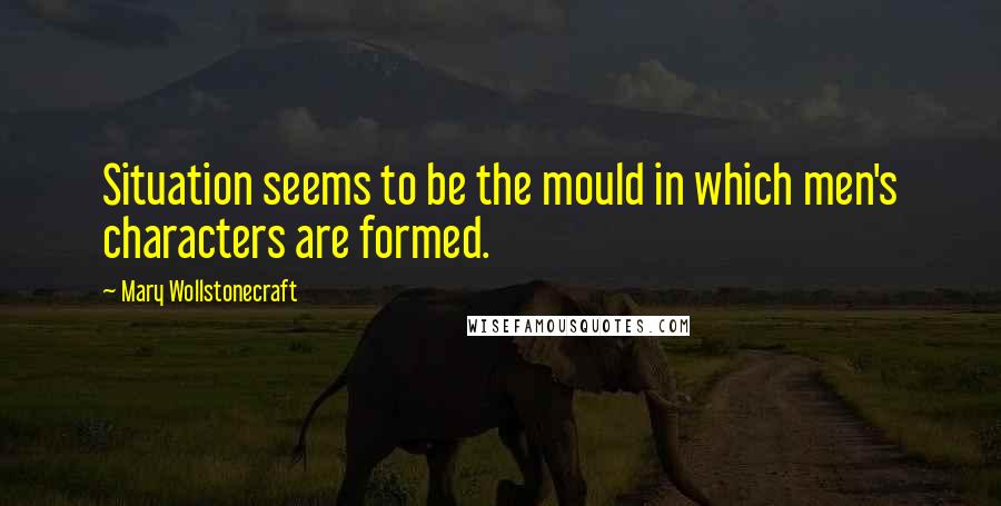 Mary Wollstonecraft Quotes: Situation seems to be the mould in which men's characters are formed.