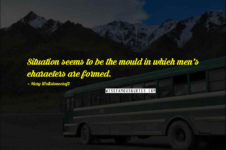 Mary Wollstonecraft Quotes: Situation seems to be the mould in which men's characters are formed.