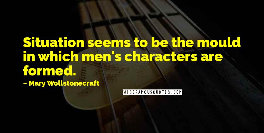 Mary Wollstonecraft Quotes: Situation seems to be the mould in which men's characters are formed.