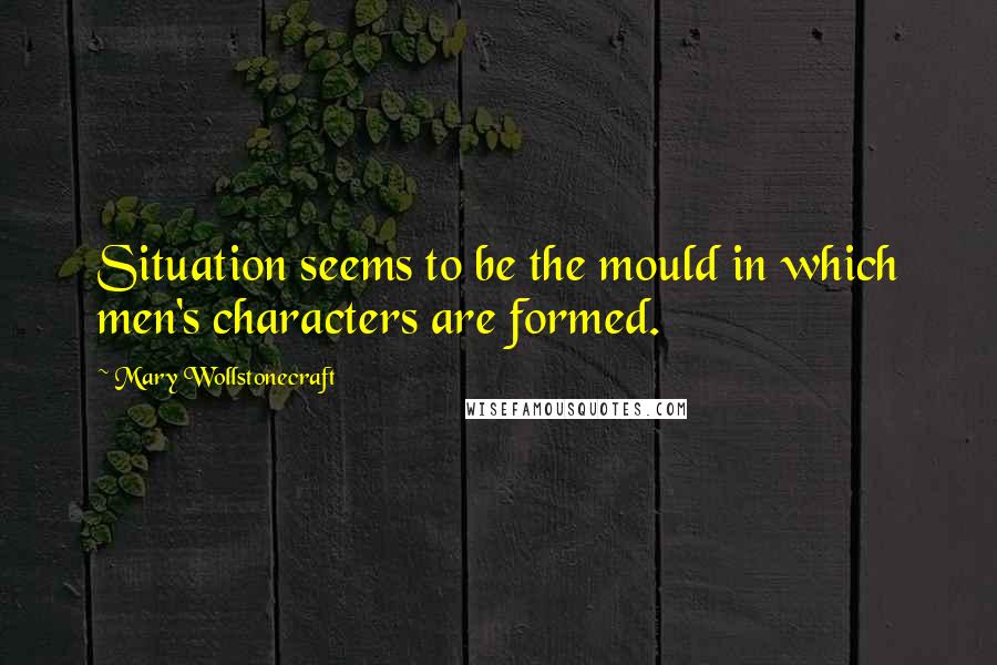 Mary Wollstonecraft Quotes: Situation seems to be the mould in which men's characters are formed.