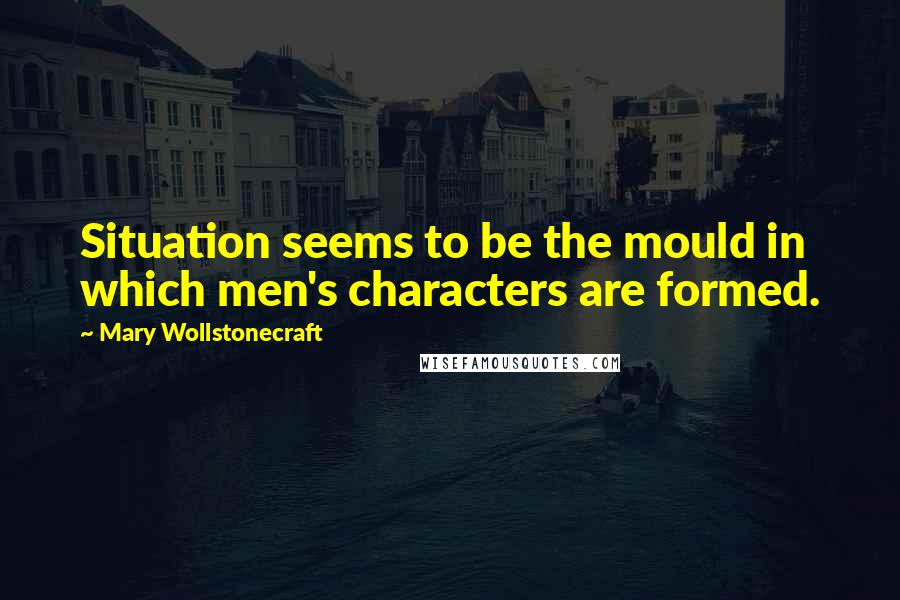 Mary Wollstonecraft Quotes: Situation seems to be the mould in which men's characters are formed.