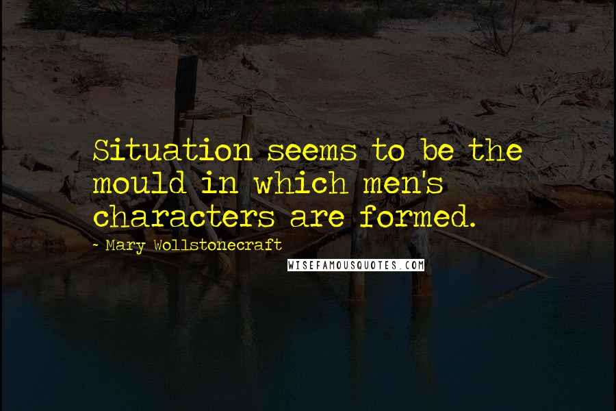 Mary Wollstonecraft Quotes: Situation seems to be the mould in which men's characters are formed.