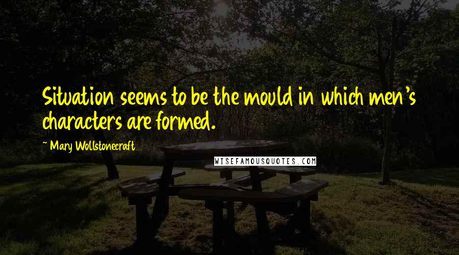 Mary Wollstonecraft Quotes: Situation seems to be the mould in which men's characters are formed.