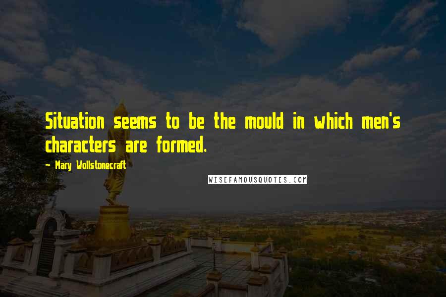 Mary Wollstonecraft Quotes: Situation seems to be the mould in which men's characters are formed.