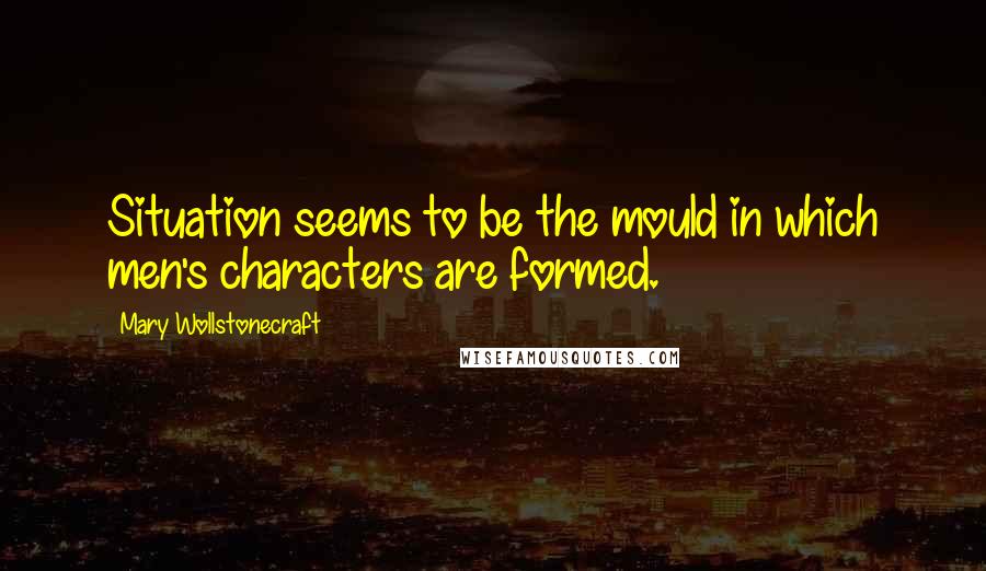 Mary Wollstonecraft Quotes: Situation seems to be the mould in which men's characters are formed.