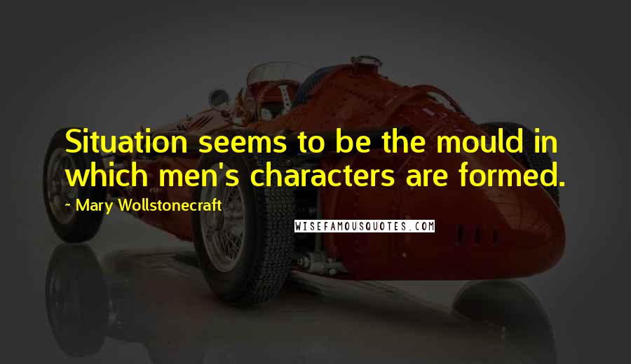 Mary Wollstonecraft Quotes: Situation seems to be the mould in which men's characters are formed.