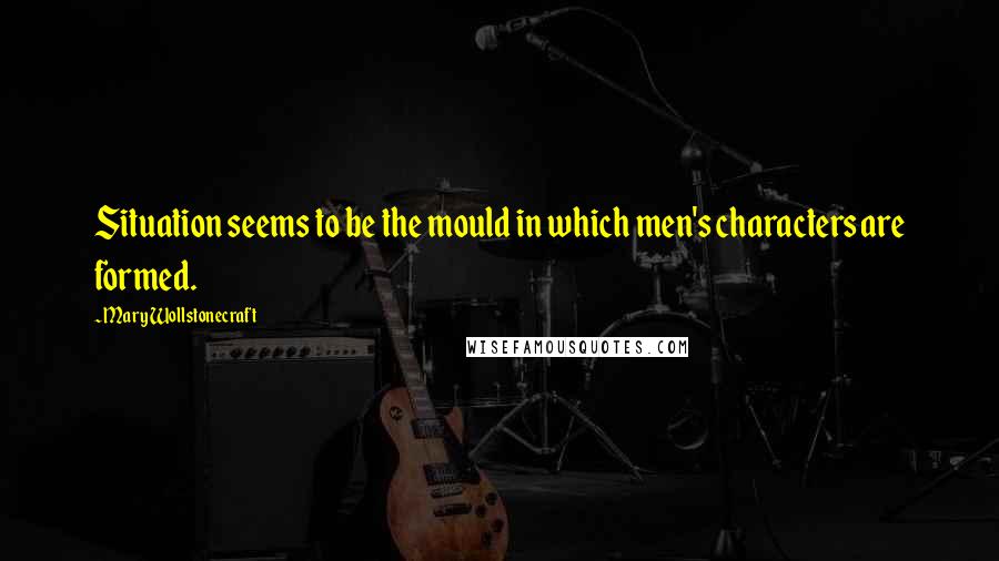Mary Wollstonecraft Quotes: Situation seems to be the mould in which men's characters are formed.