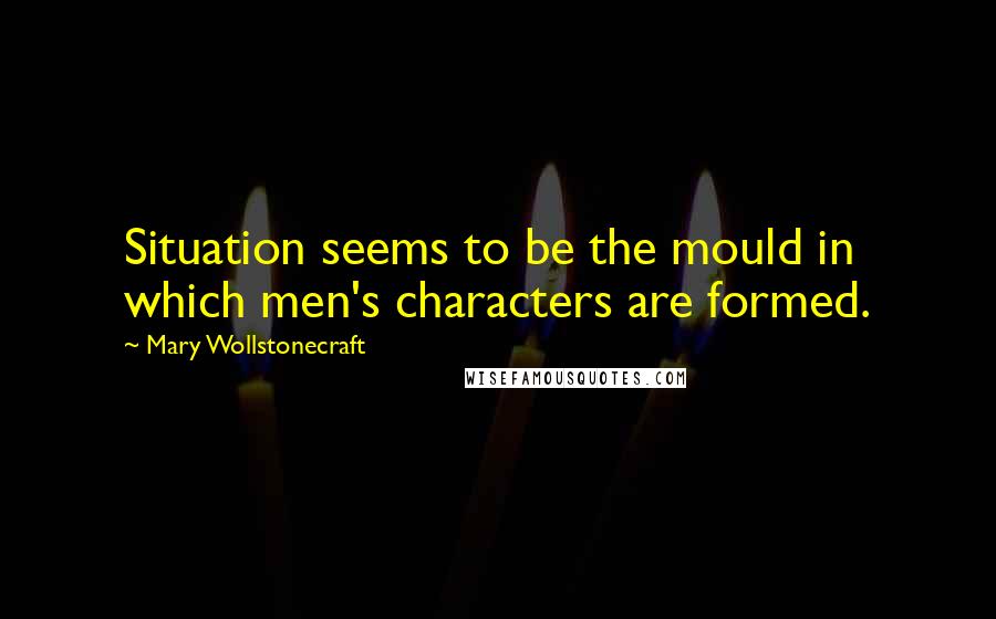 Mary Wollstonecraft Quotes: Situation seems to be the mould in which men's characters are formed.
