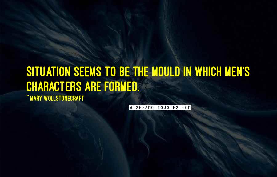 Mary Wollstonecraft Quotes: Situation seems to be the mould in which men's characters are formed.