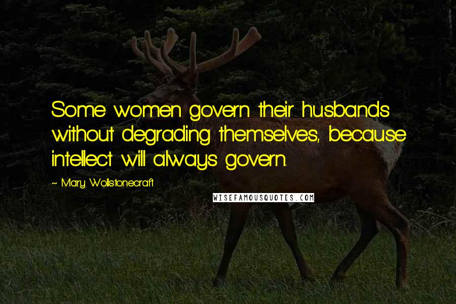 Mary Wollstonecraft Quotes: Some women govern their husbands without degrading themselves, because intellect will always govern.