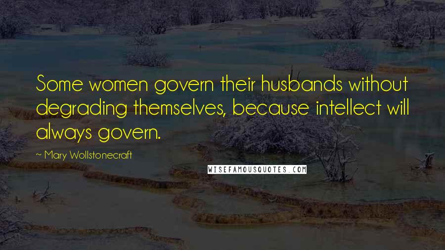 Mary Wollstonecraft Quotes: Some women govern their husbands without degrading themselves, because intellect will always govern.