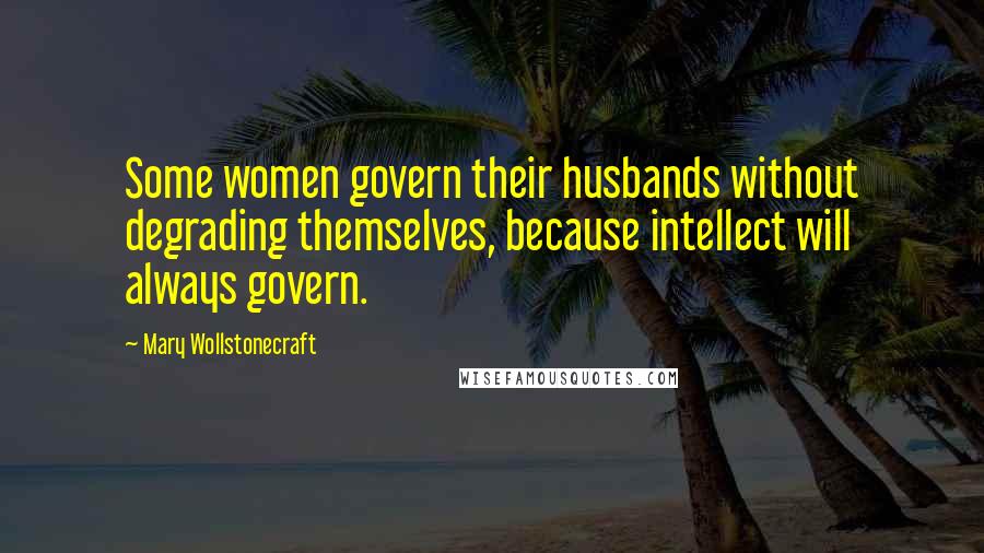 Mary Wollstonecraft Quotes: Some women govern their husbands without degrading themselves, because intellect will always govern.