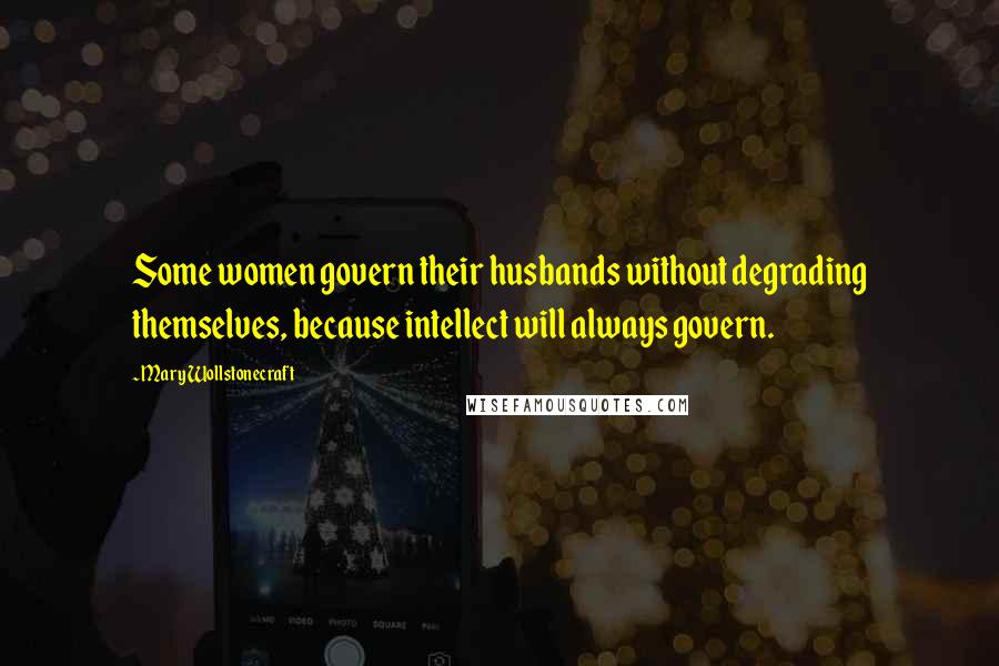 Mary Wollstonecraft Quotes: Some women govern their husbands without degrading themselves, because intellect will always govern.